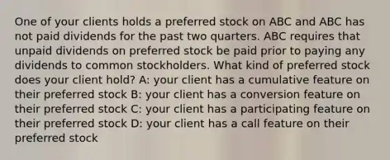 One of your clients holds a preferred stock on ABC and ABC has not paid dividends for the past two quarters. ABC requires that unpaid dividends on preferred stock be paid prior to paying any dividends to common stockholders. What kind of preferred stock does your client hold? A: your client has a cumulative feature on their preferred stock B: your client has a conversion feature on their preferred stock C: your client has a participating feature on their preferred stock D: your client has a call feature on their preferred stock