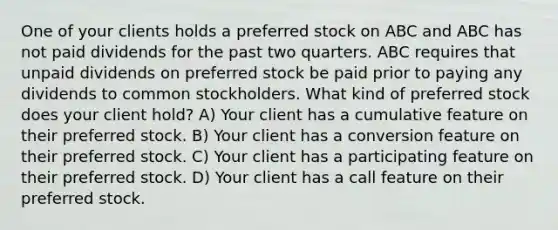 One of your clients holds a preferred stock on ABC and ABC has not paid dividends for the past two quarters. ABC requires that unpaid dividends on preferred stock be paid prior to paying any dividends to common stockholders. What kind of preferred stock does your client hold? A) Your client has a cumulative feature on their preferred stock. B) Your client has a conversion feature on their preferred stock. C) Your client has a participating feature on their preferred stock. D) Your client has a call feature on their preferred stock.