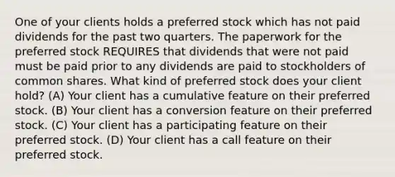 One of your clients holds a preferred stock which has not paid dividends for the past two quarters. The paperwork for the preferred stock REQUIRES that dividends that were not paid must be paid prior to any dividends are paid to stockholders of common shares. What kind of preferred stock does your client hold? (A) Your client has a cumulative feature on their preferred stock. (B) Your client has a conversion feature on their preferred stock. (C) Your client has a participating feature on their preferred stock. (D) Your client has a call feature on their preferred stock.