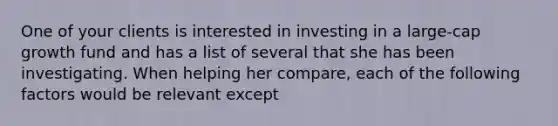 One of your clients is interested in investing in a large-cap growth fund and has a list of several that she has been investigating. When helping her compare, each of the following factors would be relevant except