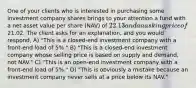 One of your clients who is interested in purchasing some investment company shares brings to your attention a fund with a net asset value per share (NAV) of 22.13 and an asking price of21.02. The client asks for an explanation, and you would respond, A) "This is a closed-end investment company with a front-end load of 5%." B) "This is a closed-end investment company whose selling price is based on supply and demand, not NAV." C) "This is an open-end investment company with a front-end load of 5%." D) "This is obviously a mistake because an investment company never sells at a price below its NAV."