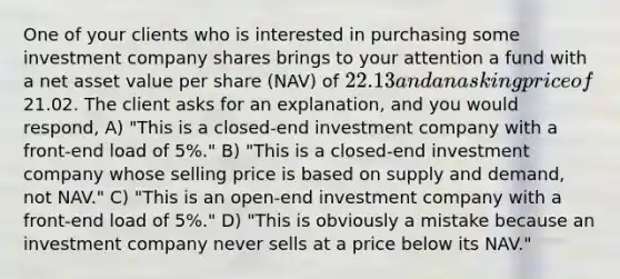 One of your clients who is interested in purchasing some investment company shares brings to your attention a fund with a net asset value per share (NAV) of 22.13 and an asking price of21.02. The client asks for an explanation, and you would respond, A) "This is a closed-end investment company with a front-end load of 5%." B) "This is a closed-end investment company whose selling price is based on supply and demand, not NAV." C) "This is an open-end investment company with a front-end load of 5%." D) "This is obviously a mistake because an investment company never sells at a price below its NAV."