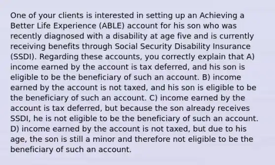 One of your clients is interested in setting up an Achieving a Better Life Experience (ABLE) account for his son who was recently diagnosed with a disability at age five and is currently receiving benefits through Social Security Disability Insurance (SSDI). Regarding these accounts, you correctly explain that A) income earned by the account is tax deferred, and his son is eligible to be the beneficiary of such an account. B) income earned by the account is not taxed, and his son is eligible to be the beneficiary of such an account. C) income earned by the account is tax deferred, but because the son already receives SSDI, he is not eligible to be the beneficiary of such an account. D) income earned by the account is not taxed, but due to his age, the son is still a minor and therefore not eligible to be the beneficiary of such an account.