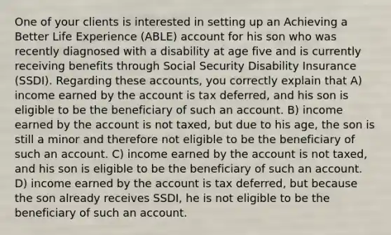 One of your clients is interested in setting up an Achieving a Better Life Experience (ABLE) account for his son who was recently diagnosed with a disability at age five and is currently receiving benefits through Social Security Disability Insurance (SSDI). Regarding these accounts, you correctly explain that A) income earned by the account is tax deferred, and his son is eligible to be the beneficiary of such an account. B) income earned by the account is not taxed, but due to his age, the son is still a minor and therefore not eligible to be the beneficiary of such an account. C) income earned by the account is not taxed, and his son is eligible to be the beneficiary of such an account. D) income earned by the account is tax deferred, but because the son already receives SSDI, he is not eligible to be the beneficiary of such an account.