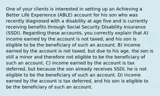 One of your clients is interested in setting up an Achieving a Better Life Experience (ABLE) account for his son who was recently diagnosed with a disability at age five and is currently receiving benefits through Social Security Disability Insurance (SSDI). Regarding these accounts, you correctly explain that A) income earned by the account is not taxed, and his son is eligible to be the beneficiary of such an account. B) income earned by the account is not taxed, but due to his age, the son is still a minor and therefore not eligible to be the beneficiary of such an account. C) income earned by the account is tax deferred, but because the son already receives SSDI, he is not eligible to be the beneficiary of such an account. D) income earned by the account is tax deferred, and his son is eligible to be the beneficiary of such an account.