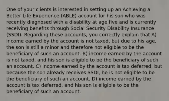 One of your clients is interested in setting up an Achieving a Better Life Experience (ABLE) account for his son who was recently diagnosed with a disability at age five and is currently receiving benefits through Social Security Disability Insurance (SSDI). Regarding these accounts, you correctly explain that A) income earned by the account is not taxed, but due to his age, the son is still a minor and therefore not eligible to be the beneficiary of such an account. B) income earned by the account is not taxed, and his son is eligible to be the beneficiary of such an account. C) income earned by the account is tax deferred, but because the son already receives SSDI, he is not eligible to be the beneficiary of such an account. D) income earned by the account is tax deferred, and his son is eligible to be the beneficiary of such an account.