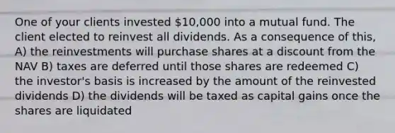 One of your clients invested 10,000 into a mutual fund. The client elected to reinvest all dividends. As a consequence of this, A) the reinvestments will purchase shares at a discount from the NAV B) taxes are deferred until those shares are redeemed C) the investor's basis is increased by the amount of the reinvested dividends D) the dividends will be taxed as capital gains once the shares are liquidated