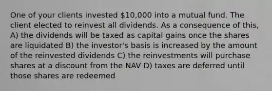 One of your clients invested 10,000 into a mutual fund. The client elected to reinvest all dividends. As a consequence of this, A) the dividends will be taxed as capital gains once the shares are liquidated B) the investor's basis is increased by the amount of the reinvested dividends C) the reinvestments will purchase shares at a discount from the NAV D) taxes are deferred until those shares are redeemed