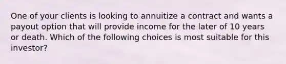 One of your clients is looking to annuitize a contract and wants a payout option that will provide income for the later of 10 years or death. Which of the following choices is most suitable for this investor?