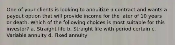 One of your clients is looking to annuitize a contract and wants a payout option that will provide income for the later of 10 years or death. Which of the following choices is most suitable for this investor? a. Straight life b. Straight life with period certain c. Variable annuity d. Fixed annuity