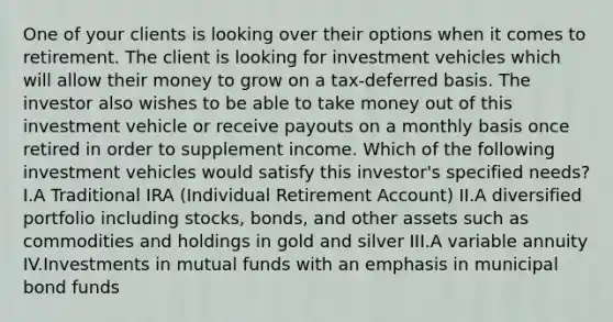 One of your clients is looking over their options when it comes to retirement. The client is looking for investment vehicles which will allow their money to grow on a tax-deferred basis. The investor also wishes to be able to take money out of this investment vehicle or receive payouts on a monthly basis once retired in order to supplement income. Which of the following investment vehicles would satisfy this investor's specified needs? I.A Traditional IRA (Individual Retirement Account) II.A diversified portfolio including stocks, bonds, and other assets such as commodities and holdings in gold and silver III.A variable annuity IV.Investments in mutual funds with an emphasis in municipal bond funds