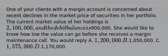 One of your clients with a margin account is concerned about recent declines in the market price of securities in her portfolio. The current market value of her holdings is 2,100,000, and the debit balance is900,000. She would like to know how low the value can go before she receives a margin maintenance call. You would reply A. 1,200,000. B.1,050,000. C. 1,575,000. D.1,170,000.