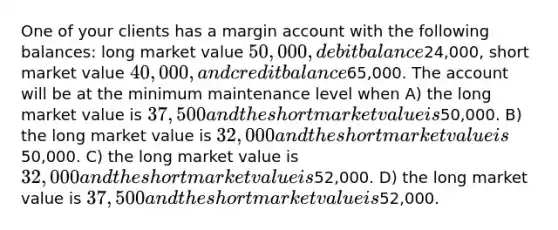 One of your clients has a margin account with the following balances: long market value 50,000, debit balance24,000, short market value 40,000, and credit balance65,000. The account will be at the minimum maintenance level when A) the long market value is 37,500 and the short market value is50,000. B) the long market value is 32,000 and the short market value is50,000. C) the long market value is 32,000 and the short market value is52,000. D) the long market value is 37,500 and the short market value is52,000.