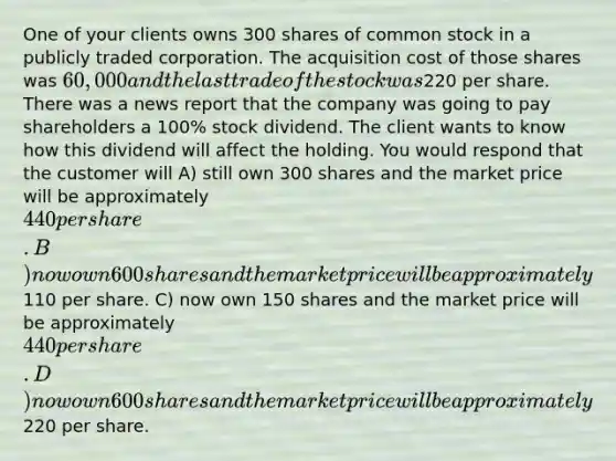 One of your clients owns 300 shares of common stock in a publicly traded corporation. The acquisition cost of those shares was 60,000 and the last trade of the stock was220 per share. There was a news report that the company was going to pay shareholders a 100% stock dividend. The client wants to know how this dividend will affect the holding. You would respond that the customer will A) still own 300 shares and the market price will be approximately 440 per share. B) now own 600 shares and the market price will be approximately110 per share. C) now own 150 shares and the market price will be approximately 440 per share. D) now own 600 shares and the market price will be approximately220 per share.