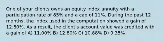 One of your clients owns an equity index annuity with a participation rate of 85% and a cap of 11%. During the past 12 months, the index used in the computation showed a gain of 12.80%. As a result, the client's account value was credited with a gain of A) 11.00% B) 12.80% C) 10.88% D) 9.35%