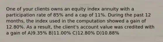 One of your clients owns an equity index annuity with a participation rate of 85% and a cap of 11%. During the past 12 months, the index used in the computation showed a gain of 12.80%. As a result, the client's account value was credited with a gain of A)9.35% B)11.00% C)12.80% D)10.88%