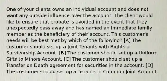 One of your clients owns an individual account and does not want any outside influence over the account. The client would like to ensure that probate is avoided in the event that they unexpectedly pass away and has named an immediate family member as the beneficiary of their account. This customer's needs will be best met by which of the following? [A] The customer should set up a Joint Tenants with Rights of Survivorship Account. [B] The customer should set up a Uniform Gifts to Minors Account. [C] The customer should set up a Transfer on Death agreement for securities in the account. [D] The customer should set up a Tenants in Common Joint Account.