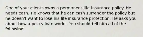 One of your clients owns a permanent life insurance policy. He needs cash. He knows that he can cash surrender the policy but he doesn't want to lose his life insurance protection. He asks you about how a policy loan works. You should tell him all of the following