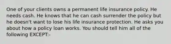 One of your clients owns a permanent life insurance policy. He needs cash. He knows that he can cash surrender the policy but he doesn't want to lose his life insurance protection. He asks you about how a policy loan works. You should tell him all of the following EXCEPT:-