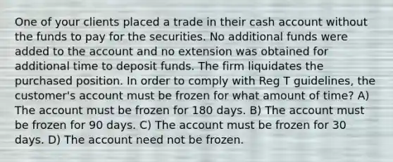 One of your clients placed a trade in their cash account without the funds to pay for the securities. No additional funds were added to the account and no extension was obtained for additional time to deposit funds. The firm liquidates the purchased position. In order to comply with Reg T guidelines, the customer's account must be frozen for what amount of time? A) The account must be frozen for 180 days. B) The account must be frozen for 90 days. C) The account must be frozen for 30 days. D) The account need not be frozen.