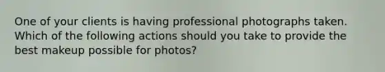 One of your clients is having professional photographs taken. Which of the following actions should you take to provide the best makeup possible for photos?