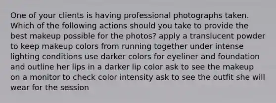 One of your clients is having professional photographs taken. Which of the following actions should you take to provide the best makeup possible for the photos? apply a translucent powder to keep makeup colors from running together under intense lighting conditions use darker colors for eyeliner and foundation and outline her lips in a darker lip color ask to see the makeup on a monitor to check color intensity ask to see the outfit she will wear for the session