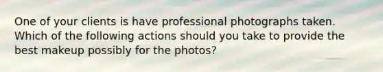 One of your clients is have professional photographs taken. Which of the following actions should you take to provide the best makeup possibly for the photos?