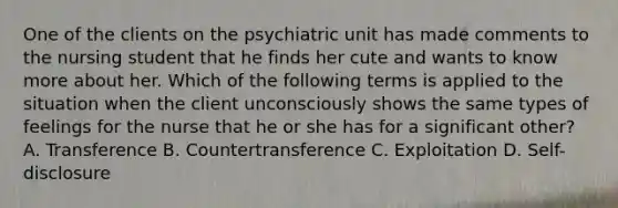 One of the clients on the psychiatric unit has made comments to the nursing student that he finds her cute and wants to know more about her. Which of the following terms is applied to the situation when the client unconsciously shows the same types of feelings for the nurse that he or she has for a significant other? A. Transference B. Countertransference C. Exploitation D. Self-disclosure