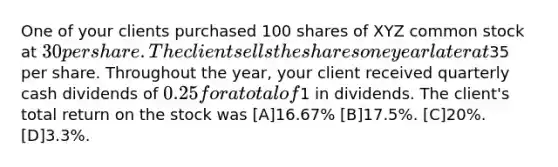 One of your clients purchased 100 shares of XYZ common stock at 30 per share. The client sells the shares one year later at35 per share. Throughout the year, your client received quarterly cash dividends of 0.25 for a total of1 in dividends. The client's total return on the stock was [A]16.67% [B]17.5%. [C]20%. [D]3.3%.