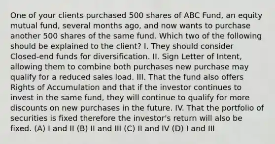 One of your clients purchased 500 shares of ABC Fund, an equity mutual fund, several months ago, and now wants to purchase another 500 shares of the same fund. Which two of the following should be explained to the client? I. They should consider Closed-end funds for diversification. II. Sign Letter of Intent, allowing them to combine both purchases new purchase may qualify for a reduced sales load. III. That the fund also offers Rights of Accumulation and that if the investor continues to invest in the same fund, they will continue to qualify for more discounts on new purchases in the future. IV. That the portfolio of securities is fixed therefore the investor's return will also be fixed. (A) I and II (B) II and III (C) II and IV (D) I and III