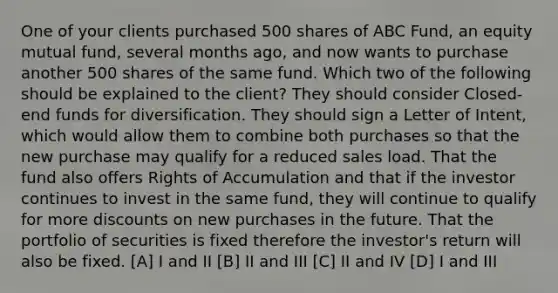 One of your clients purchased 500 shares of ABC Fund, an equity mutual fund, several months ago, and now wants to purchase another 500 shares of the same fund. Which two of the following should be explained to the client? They should consider Closed-end funds for diversification. They should sign a Letter of Intent, which would allow them to combine both purchases so that the new purchase may qualify for a reduced sales load. That the fund also offers Rights of Accumulation and that if the investor continues to invest in the same fund, they will continue to qualify for more discounts on new purchases in the future. That the portfolio of securities is fixed therefore the investor's return will also be fixed. [A] I and II [B] II and III [C] II and IV [D] I and III