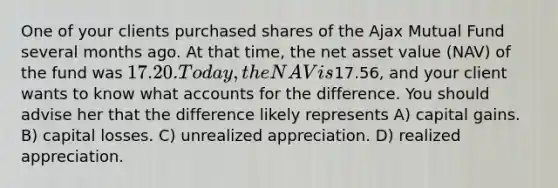 One of your clients purchased shares of the Ajax Mutual Fund several months ago. At that time, the net asset value (NAV) of the fund was 17.20. Today, the NAV is17.56, and your client wants to know what accounts for the difference. You should advise her that the difference likely represents A) capital gains. B) capital losses. C) unrealized appreciation. D) realized appreciation.