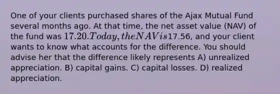 One of your clients purchased shares of the Ajax Mutual Fund several months ago. At that time, the net asset value (NAV) of the fund was 17.20. Today, the NAV is17.56, and your client wants to know what accounts for the difference. You should advise her that the difference likely represents A) unrealized appreciation. B) capital gains. C) capital losses. D) realized appreciation.