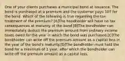 One of your clients purchases a municipal bond at issuance. The bond is purchased at a premium and the customer pays 107 for the bond. Which of the following is true regarding the tax treatment of the premium? [A]The bondholder will have no tax consequences at maturity of the bond.[B]The bondholder can immediately deduct the premium amount from ordinary income taxes owed for the year in which the bond was purchased.[C]The bondholder can write off the premium amount as a capital loss in the year of the bond's maturity.[D]The bondholder must hold the bond for a minimum of 1 year, after which the bondholder can write off the premium amount as a capital loss.