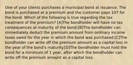 One of your clients purchases a municipal bond at issuance. The bond is purchased at a premium and the customer pays 107 for the bond. Which of the following is true regarding the tax treatment of the premium? [A]The bondholder will have no tax consequences at maturity of the bond.[B]The bondholder can immediately deduct the premium amount from ordinary income taxes owed for the year in which the bond was purchased.[C]The bondholder can write off the premium amount as a capital loss in the year of the bond's maturity.[D]The bondholder must hold the bond for a minimum of 1 year, after which the bondholder can write off the premium amount as a capital loss.