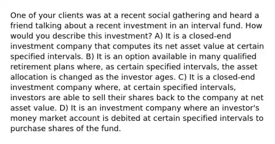 One of your clients was at a recent social gathering and heard a friend talking about a recent investment in an interval fund. How would you describe this investment? A) It is a closed-end investment company that computes its net asset value at certain specified intervals. B) It is an option available in many qualified retirement plans where, as certain specified intervals, the asset allocation is changed as the investor ages. C) It is a closed-end investment company where, at certain specified intervals, investors are able to sell their shares back to the company at net asset value. D) It is an investment company where an investor's money market account is debited at certain specified intervals to purchase shares of the fund.