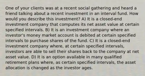 One of your clients was at a recent social gathering and heard a friend talking about a recent investment in an interval fund. How would you describe this investment? A) It is a closed-end investment company that computes its net asset value at certain specified intervals. B) It is an investment company where an investor's money market account is debited at certain specified intervals to purchase shares of the fund. C) It is a closed-end investment company where, at certain specified intervals, investors are able to sell their shares back to the company at net asset value. D) It is an option available in many qualified retirement plans where, as certain specified intervals, the asset allocation is changed as the investor ages.