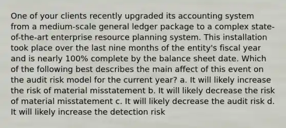 One of your clients recently upgraded its accounting system from a medium-scale general ledger package to a complex state-of-the-art enterprise resource planning system. This installation took place over the last nine months of the entity's fiscal year and is nearly 100% complete by the balance sheet date. Which of the following best describes the main affect of this event on the audit risk model for the current year? a. It will likely increase the risk of material misstatement b. It will likely decrease the risk of material misstatement c. It will likely decrease the audit risk d. It will likely increase the detection risk