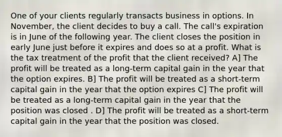 One of your clients regularly transacts business in options. In November, the client decides to buy a call. The call's expiration is in June of the following year. The client closes the position in early June just before it expires and does so at a profit. What is the tax treatment of the profit that the client received? A] The profit will be treated as a long-term capital gain in the year that the option expires. B] The profit will be treated as a short-term capital gain in the year that the option expires C] The profit will be treated as a long-term capital gain in the year that the position was closed . D] The profit will be treated as a short-term capital gain in the year that the position was closed.