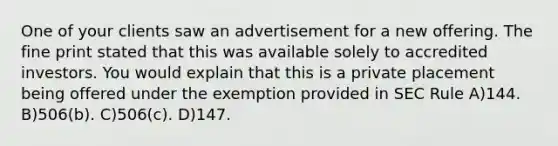 One of your clients saw an advertisement for a new offering. The fine print stated that this was available solely to accredited investors. You would explain that this is a private placement being offered under the exemption provided in SEC Rule A)144. B)506(b). C)506(c). D)147.