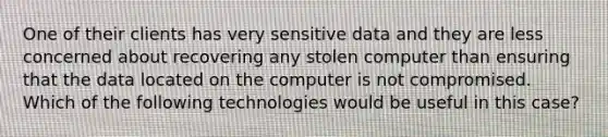 One of their clients has very sensitive data and they are less concerned about recovering any stolen computer than ensuring that the data located on the computer is not compromised. Which of the following technologies would be useful in this case?