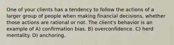 One of your clients has a tendency to follow the actions of a larger group of people when making financial decisions, whether those actions are rational or not. The client's behavior is an example of A) confirmation bias. B) overconfidence. C) herd mentality. D) anchoring.