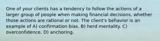 One of your clients has a tendency to follow the actions of a larger group of people when making financial decisions, whether those actions are rational or not. The client's behavior is an example of A) confirmation bias. B) herd mentality. C) overconfidence. D) anchoring.