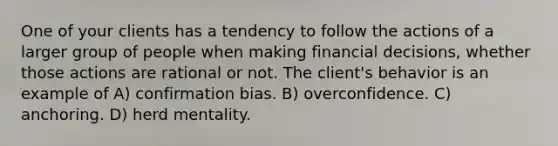 One of your clients has a tendency to follow the actions of a larger group of people when making financial decisions, whether those actions are rational or not. The client's behavior is an example of A) confirmation bias. B) overconfidence. C) anchoring. D) herd mentality.