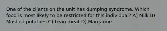 One of the clients on the unit has dumping syndrome. Which food is most likely to be restricted for this individual? A) Milk B) Mashed potatoes C) Lean meat D) Margarine