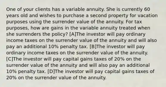 One of your clients has a variable annuity. She is currently 60 years old and wishes to purchase a second property for vacation purposes using the surrender value of the annuity. For tax purposes, how are gains in the variable annuity treated when she surrenders the policy? [A]The investor will pay ordinary income taxes on the surrender value of the annuity and will also pay an additional 10% penalty tax. [B]The investor will pay ordinary income taxes on the surrender value of the annuity. [C]The investor will pay capital gains taxes of 20% on the surrender value of the annuity and will also pay an additional 10% penalty tax. [D]The investor will pay capital gains taxes of 20% on the surrender value of the annuity.