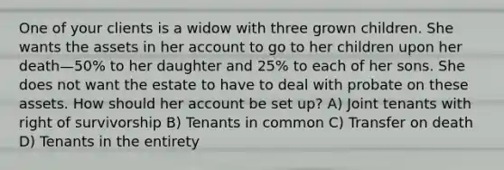 One of your clients is a widow with three grown children. She wants the assets in her account to go to her children upon her death—50% to her daughter and 25% to each of her sons. She does not want the estate to have to deal with probate on these assets. How should her account be set up? A) Joint tenants with right of survivorship B) Tenants in common C) Transfer on death D) Tenants in the entirety