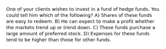 One of your clients wishes to invest in a fund of hedge funds. You could tell him which of the following? A) Shares of these funds are easy to redeem. B) He can expect to make a profit whether the markets trend up or trend down. C) These funds purchase a large amount of preferred stock. D) Expenses for these funds tend to be higher than those for other funds.