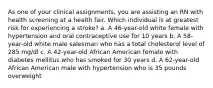 As one of your clinical assignments, you are assisting an RN with health screening at a health fair. Which individual is at greatest risk for experiencing a stroke? a. A 46-year-old white female with hypertension and oral contraceptive use for 10 years b. A 58-year-old white male salesman who has a total cholesterol level of 285 mg/dl c. A 42-year-old African American female with diabetes mellitus who has smoked for 30 years d. A 62-year-old African American male with hypertension who is 35 pounds overweight