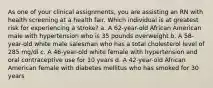 As one of your clinical assignments, you are assisting an RN with health screening at a health fair. Which individual is at greatest risk for experiencing a stroke? a. A 62-year-old African American male with hypertension who is 35 pounds overweight b. A 58-year-old white male salesman who has a total cholesterol level of 285 mg/dl c. A 46-year-old white female with hypertension and oral contraceptive use for 10 years d. A 42-year-old African American female with diabetes mellitus who has smoked for 30 years